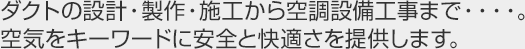 ダクトの設計・製作・施工から空調設備工事まで・・・・。空気をキーワードに安全と快適さを提供します。